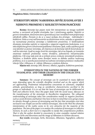 76 KNJIGA APSTRAKATA naučnog skupa Multikulturalnost i savremeno društvo
Magdalena Rekść, Univerzitet u Lođu11
Stereotipi među narodima bivše Jugoslavije i
njihove promene u kolektivnom pamćenju
Rezime: Stereotip kao pojam može biti interpretiran na mnogo različitih
načina, u zavisnosti od profila stručnjaka, kao i istraživanog aspekta. Najčešće se
govoriošematskom,skraćenomstavuigeneralizacji,kaoinerefleksivnompripisivanju
određenih odlika. Poznato je da se u nauci javljaju dva pristupa - individualni i
kolektivni. Pošto se ovaj rad koncentriše na društvenom nivou, autorka se ograničava
na razmatranje promena stereotipa u kolektivnim prostorima. U kolokvijalnom
shvatanju stereotipa najčešće se raspravlja o njegovim negativnim funkcijama, te se
tako eksplicitno govori o društvenim podelama i mrežama. Ipak, svaka zajednica gradi
svoj identitet uz pomoć stereotipa, ali činjenica je da kreiranje takvih konstrukcija ne
vodi ka ratovima. Ljudi ne mogu živeti bez stereotipa, čak ni na Zapadu, jer šematsko
smatranje realnosti predstavlja veoma shvatljivu, jednostavnu interpretacijsku
platformu. Cilj ovog rada jeste da se prikaže proces evolucije stereotipnih predstava.
Nažalost, u kratkom tekstu nema dovoljno mesta za duboku analizu naslovnog
problema, te će se autorka pozicionirati na izabrane stereotipne predstave: međusobne
relacije Srba i Albanaca, te viđenje Albanaca u srpskom diskursu.
Ključne reči: stereotip, Srbi, Slovenci, Albanci, jugosfera, kolektivno pamćenje.
STEREOTYPES IN THE NATIONS OF THE FORMER
YUGOSLAVIA AND THEIR CHANGES IN THE COLLECTIVE
MEMORY
Summary: The concept of stereotype can be examined in many different
ways depending upon the scientific discipline involved and on the aspects which
are approaching. Predominat interpretations concentrate on schematic, simplified
attitude, generalizations as long as unreflective characterisctics ascribed to the
groups or individuals. It is to say that the issue of strereotype can be deliberated at
both and collective levels. Since this paper deals with the social issues, itfocuses on
the transformation of the stereotype in thecollective imagination. The colloquial
understanding of stereotype takes into consideration mainly its negative functions,
such as social divisions and hatred. One have to bare in mind that every group creates
its identity through a process of stereotyping and the fact that stereotypes exist does
not lead to war. People can not live without stereotypes. Also in the West the schematic
interpretation of the reality seems to be very attractive for the majority of the
population. The aim of the paper is to analyse the evolution of stereotypes in collective
memory. In such a short text it is impossible to clarify this comprehensive problem.
That is why the author decided to concentarte to some examples: mutual relation
between Serbs and Slovenians and the image of Albanians in Serbian discourse.
Key words: stereotype, Serbs, Slovenians, Albanians, Yugosphere, collective
memory
11	 mreksc@o2.pl
 
