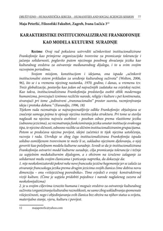 77DRUŠTVENO – HUMANISTIČKA SEKCIJA - HUMANITIES AND SOCIAL SCIENCES SESSION
Maja Peterlić, Filozofski Fakultet, Zagreb, Ivana Lučića 312
KARAKTERISTIKE INSTITUCIONALIZIRANE FRANKOFONIJE
KAO MODELA KULTURNE SURADNJE
	 Rezime: Ovaj rad pokušava ustrvrditi učinkovitost institucionalizirane
Frankofonije kao primjerne organizacijske tvorevine za promicanje tolerancije i
jačanja solidarnosti, poglavito putem njezinoga posebnog shvaćanja jezika kao
kulturalnog sredstva za ostvarenje međunarodnog dijaloga, i to u svim svojim
razvojnim periodima.
	 Svojom misijom, konstitucijom i idejama, ona ispada „učinkovit
institucionalni sistem prikladan za uređenje kulturalnog suživota“ (Wolton, 2006,
96), što se i u vremenu njezinog nastanka, 1970. godine, i danas, u vremenu tzv.
Treće globalizacije, postavlja kao jedan od najvažnijih zadataka na svjetskoj razini.
Kao takva, institucionalizirana Frankofonija predstavlja osobit oblik modernoga
humanizma, povezujući iznimno različite narode, religije i kulture s pet kontinenata,
stvarajući pri tome „jedinstveni „transnacionalni“ prostor susreta, razmjenjivanja
ideja i protoka dobara.“ (Farandjis, 1996, 18)
Tijekom rada razmatraju se najrazpoznatljivije odlike Frankofonije: objašnjava se
značenje samoga pojma te opisuje njezina institucijska struktura. Pri tome se stavlja
naglasak na njezinu najveću osobitost – poseban odnos prema vlastitome jeziku
(odnosno jezicima), uz razmatranja funkcioniranja jezika unutar institucije ovakvoga
tipa,tenjezinesličnosti,odnosnorazlikesasličniminstitucionaliziranimgrupacijama.
Potom se predočava njezina povijest, idejni začetnici te tijek njezina ustoličenja,
razvoja i rada. Utvrđuje se zbog čega institucionalizirana Frankofonija ispada
solidno osmišljenom tvorevinom te može li se, sukladno njezinom djelovanju, o njoj
govoriti kao poželjnom modelu kulturne suradnje. Izvodi se da je institucionalizirana
Frankofonija ostvarivi model kulturne suradnje, cilja promicanja tolerancije i težnje
za uspješnim međukulturnim dijalogom, a s obzirom na izraženo zalaganje za
solidarnost među svojim članicama i poticanja napretka, da dokazuje da:
1.nijeneokolonizatorskipokretnekenovefrancuskejezičnehegemonijejersezalažeza
otvaranje francuskoga jezika prema drugim jezicima svojih članica čime dobiva novu
dimenziju – onu «višejezičnog posrednika». Time svjedoči o svojoj konstruktivnoj
viziji kulture. (Čime je uspjela pridobiti pojedince i narode naglašenog zazora od
neokolonijalizma)
2. je u svojim ciljevima izrazito humana i moguće sredstvo za ostvarenje kulturalnog
suživotaiorganiziranjakulturalneraznolikosti,nesamozbogusklađivanjaspomenute
višejezičnosti, nego i objedinjavanja svih članica bez obzira na njihov status u svijetu,
materijalno stanje, vjeru, kulturu i povijest.
12	 majapeterlic@yahoo.com
 