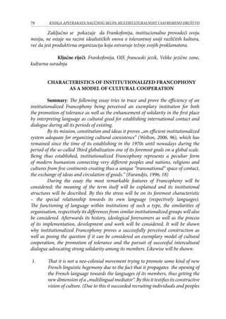 78 KNJIGA APSTRAKATA naučnog skupa Multikulturalnost i savremeno društvo
	 Zaključno se pokazuje da Frankofonija, institucionalno provodeći svoju
misiju, ne ostaje na razini idealističkih snova o tolerantnoj uniji različitih kultura,
već da jest produktivna organizacija koja ostvaruje težnje svojih proklamatora.
Ključne riječi: Frankofonija, OIF, francuski jezik, Velike jezične zone,
kulturna suradnja		
		
CHARACTERISTICS OF INSTITUTIONALIZED FRANCOPHONY
AS A MODEL OF CULTURAL COOPERATION
Summary: The following essay tries to trace and prove the efficiency of an
institutionalized Francophony being perceived an exemplary institution for both
the promotion of tolerance as well as the enhancement of solidarity in the first place
by interpreting language as cultural good for establishing international contact and
dialogue during all its periods of existing.
By its mission, constitution and ideas it proves „an efficient institutionalized
system adequate for organizing cultural coexistence“ (Wolton, 2006, 96), which has
remained since the time of its establishing in the 1970s until nowadays during the
period of the so-called Third globalization one of its foremost goals on a global scale.
Being thus established, institutionalized Francophony represents a peculiar form
of modern humanism connecting very different peoples and nations, religions and
cultures from five continents creating thus a unique “transnational“ space of contact,
the exchange of ideas and circulation of goods.“ (Farandjis, 1996, 18)
During the essay the most remarkable features of Francophony will be
considered: the meaning of the term itself will be explained and its institutional
structures will be described. By this the stress will be on its foremost characteristic
– the special relationship towards its own language (respectively languages).
The functioning of language within institutions of such a type, the similarities of
organisation, respectively its differences from similar institutionalized groups will also
be considered. Afterwards its history, ideological forerunners as well as the process
of its implementation, development and work will be considered. It will be shown
why institutionalized Francophony proves a successfully perceived construction as
well as posing the question if it can be considered an exemplary model of cultural
cooperation, the promotion of tolerance and the pursuit of successful intercultural
dialogue advocating strong solidarity among its members. Likewise will be shown:
1.	 That it is not a neo-colonial movement trying to promote some kind of new
French linguistic hegemony due to the fact that it propagates the opening of
the French language towards the languages of its members, thus getting the
new dimension of a „multilingual mediator“. By this it testifies its constructive
vision of culture. (Due to this it succeeded recruiting individuals and peoples
 