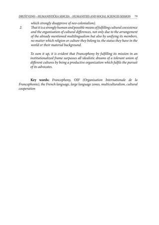 79DRUŠTVENO – HUMANISTIČKA SEKCIJA - HUMANITIES AND SOCIAL SCIENCES SESSION
which strongly disapprove of neo-colonialism).
2.	 Thatitisastronglyhumanandpossiblemeansoffulfillingculturalcoexistence
and the organisation of cultural differences, not only due to the arrangement
of the already mentioned multilingualism but also by unifying its members,
no matter which religion or culture they belong to, the status they have in the
world or their material background.
To sum it up, it is evident that Francophony by fulfilling its mission in an
institutionalized frame surpasses all idealistic dreams of a tolerant union of
different cultures by being a productive organization which fulfils the pursuit
of its advocates.
	 Key words: Francophony, OIF (Organisation Internationale de la
Francophonie), the French language, large language zones, multiculturalism, cultural
cooperation
 