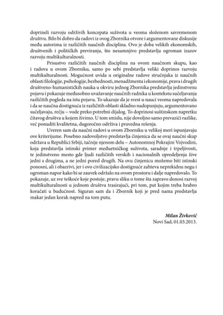doprineli razvoju održivih koncepata suživota u veoma složenom savremenom
društvu. Bilo bi dobro da radovi iz ovog Zbornika otvore i argumentovane diskusije
među autorima iz različitih naučnih disciplina. Ovo je doba velikih ekonomskih,
društvenih i političkih previranja, što nesumnjivo predstavlja ogroman izazov
razvoju multikulturalnosti.
Prisustvo različitih naučnih disciplina na ovom naučnom skupu, kao
i radova u ovom Zborniku, samo po sebi predstavlja veliki doprinos razvoju
multikulturalnosti. Mogućnost uvida u originalne radove stručnjaka iz naučnih
oblastifilologije,psihologije,bezbednosti,menadžmentaiekonomije,pravaidrugih
društveno-humanističkih nauka u okviru jednog Zbornika predstavlja jedinstvenu
pojavu i pokazuje međusobno uvažavanje naučnih radnika u kontekstu sučeljavanja
različitih pogleda na istu pojavu. To ukazuje da je svest u nauci veoma napredovala
i da se naučna dostignuća iz različitih oblasti skladno nadopunjuju, argumentovano
sučeljavaju, rečju – vode preko potrebni dijalog. To doprinosi suštinskom napretku
čitavog društva u kojem živimo. U tom smislu, nije dovoljno samo prevazići razlike,
već ponuditi kvalitetna, dugoročno održiva i pravedna rešenja.
Uveren sam da naučni radovi u ovom Zborniku u velikoj meri ispunjavaju
ove kriterijume. Posebno zadovoljstvo predstavlja činjenica da se ovaj naučni skup
održava u Republici Srbiji, tačnije njenom delu – Autonomnoj Pokrajini Vojvodini,
koja predstavlja istinski primer međuetničkog suživota, saradnje i trpeljivosti,
te jedinstveno mesto gde ljudi različitih verskih i nacionalnih opredeljenja žive
jedni s drugima, a ne jedni pored drugih. Na ovu činjenicu možemo biti istinski
ponosni, ali i obazrivi, jer i ovo civilizacijsko dostignuće zahteva neprekidnu negu i
ogroman napor kako bi se zauvek održalo na ovom prostoru i dalje napredovalo. To
pokazuje, uz sve teškoće koje postoje, pravu sliku o tome šta zapravo donosi razvoj
multikulturalnosti u jednom društvu trasirajući, pri tom, put kojim treba hrabro
koračati u budućnost. Siguran sam da i Zbornik koji je pred nama predstavlja
makar jedan korak napred na tom putu.
Milan Živković
Novi Sad, 01.03.2013.
 