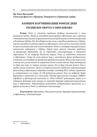 80 KNJIGA APSTRAKATA naučnog skupa Multikulturalnost i savremeno društvo
Мр. Раиса Цветковић13
Учитељски факултет у Призрену, Универзитета у Приштини, Србија
Баријере партиципације ромске деце
Расинског округа у образовању
	
Резиме: Роми су етничка заједница грађана настањених у свим
регионима Србије. Њима је омогућено равноправно образовање као и српском
становништвууцелиниидругиммањинскимзаједницамаиетничкимгрупама
у Републици Србији. Но, без обзира на то, осим у највећим градовима у Србији,
није им омогућено и једнако право на образовање, зато што се настава изводи
на српском језику који није њихов матерњи. Роми се сматрају најуогроженијом
мањинском заједницом у Србији. Поред тога, ромска етничка заједница
не фаворизује образовање, па су, спроводећи самосегрегацију, и недовољно
образовани. И на подручју Расинског округа, Роми су недовољно укључени
у образовање. Скоро да нема ромске деце у васпитним група предшколских
установа,анепохађајуниприпремнупредшколскугрупу.Имаионихкојинеиду
у школу или у исту полазе са навршених десет и више година. Није занемарљив
ни број њих који не заврше основну школу, док је број уписане ромске деце у
средње школе незнатан. Да би се утврдили разлози недовољне партиципације
ромскедецеуобразовању,упериодуоктобар–новембар2012.године,спроведено
је истраживање на узорку од 106 родитеља ромске деце на подручју Града
Крушевца и приказано је у овом раду. Подаци прикупљени скалером „ORRO“,
обрађени су факторском анализом са „Direct оblimin“ ротацијом, којом су се
издвојили фактори који указују на најчешће баријере партиципације ромске
деце у образовању. Најзначајнији резултати истраживања приказани су у
форми закључка и дате су педагошке импликације.
Кључне речи: образовање, Роми, ромски језик, баријере партиципације
у образовању, самосегрегација
13	 vinica@ptt.rs
 