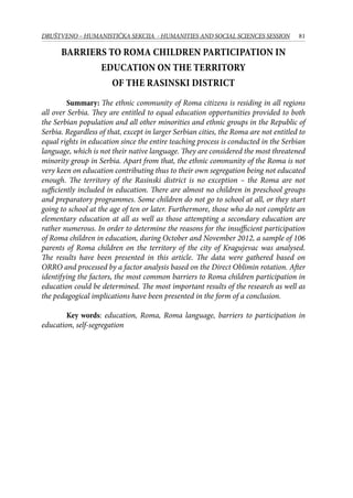 81DRUŠTVENO – HUMANISTIČKA SEKCIJA - HUMANITIES AND SOCIAL SCIENCES SESSION
Barriers to Roma children participation in
education on the territory
of the Rasinski district
Summary: The ethnic community of Roma citizens is residing in all regions
all over Serbia. They are entitled to equal education opportunities provided to both
the Serbian population and all other minorities and ethnic groups in the Republic of
Serbia. Regardless of that, except in larger Serbian cities, the Roma are not entitled to
equal rights in education since the entire teaching process is conducted in the Serbian
language, which is not their native language. They are considered the most threatened
minority group in Serbia. Apart from that, the ethnic community of the Roma is not
very keen on education contributing thus to their own segregation being not educated
enough. The territory of the Rasinski district is no exception – the Roma are not
sufficiently included in education. There are almost no children in preschool groups
and preparatory programmes. Some children do not go to school at all, or they start
going to school at the age of ten or later. Furthermore, those who do not complete an
elementary education at all as well as those attempting a secondary education are
rather numerous. In order to determine the reasons for the insufficient participation
of Roma children in education, during October and November 2012, a sample of 106
parents of Roma children on the territory of the city of Kragujevac was analysed.
The results have been presented in this article. The data were gathered based on
ORRO and processed by a factor analysis based on the Direct Oblimin rotation. After
identifying the factors, the most common barriers to Roma children participation in
education could be determined. The most important results of the research as well as
the pedagogical implications have been presented in the form of a conclusion.
Key words: education, Roma, Roma language, barriers to participation in
education, self-segregation
 