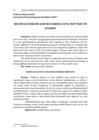 82 KNJIGA APSTRAKATA naučnog skupa Multikulturalnost i savremeno društvo
Professor Simone Borile
University of Interpreting and Translation CIELS14
MULTICULTURILISM AND SECTARISM CULTS: NEW WAYS TO
EVASION
	Summary:Modernsocietyismoreoftencharacterizedbynewneedssearching
for in new cults, new forms of aggregation purposed aimed at integration. Sectarism
is a new anthropological phenomenon that responds to these tendencies all over
Europe. Affiliation is an anthropological perspective of integration in a contemporary
civil context, but is this the right answer for a new integration of different culture and
behaviours? The study of “why” and “what happens” during sectar ritual reflects an
interesting support of anthropological investigation of what people tend to address to
find out new responses to their social needs.
	 The multicultural scenario plays an important role in terms of isolation and
cooperation of new sects and new cults, above all by considering the percentage of
foreign affiliates destined to increase more and more in the next few years.
	 Key words: sectarian cults, satanism
Sekte i kultovi u multikulturnom društvu
	Rezime: Moderno društvo sve češće odlikuju nove potrebe za čijim se
ispunjenjem traga u novim kultovima, novim oblicima sjedinjavanja, sa svrhom i
ciljem uključivanja u društvo. Sektaštvo je nova antropološka pojava koja ispunjava
ove težnje širom Evrope. Pripadnost je antropološki pogled na integraciju u
savremenom društvenom kontekstu, ali da li je to pravi način za približavanje ljudi
različitih kultura i obrazaca ponašanja? Proučavanje onoga što se odigrava tokom
sektaških rituala i razloga zašto se odigrava, pruža zanimljivu potvrdu antropološkog
istraživanja o tome čemu se ljudi okreću kako bi pronašli nove odgovore na svoje
društvene potrebe.
Multikulturalnost igra važnu ulogu u izdvajanju i saradnji novih sekti
i kultova, uzimajući u obzir, iznad svega, procenat stranih članova koji će se sve više
povećavati u narednih nekoliko godina.
Ključne reči: sektaški kultovi, satanizam.
14	 info@unimediazione.it
 