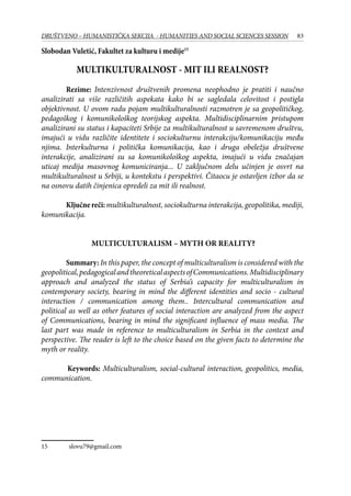 83DRUŠTVENO – HUMANISTIČKA SEKCIJA - HUMANITIES AND SOCIAL SCIENCES SESSION
Slobodan Vuletić, Fakultet za kulturu i medije15
MULTIKULTURALNOST - MIT ILI REALNOST?
Rezime: Intenzivnost društvenih promena neophodno je pratiti i naučno
analizirati sa više različitih aspekata kako bi se sagledala celovitost i postigla
objektivnost. U ovom radu pojam multikulturalnosti razmotren je sa geopolitičkog,
pedagoškog i komunikološkog teorijskog aspekta. Multidisciplinarnim pristupom
analizirani su status i kapaciteti Srbije za multikulturalnost u savremenom društvu,
imajući u vidu različite identitete i sociokulturnu interakciju/komunikaciju među
njima. Interkulturna i politička komunikacija, kao i druga obeležja društvene
interakcije, analizirani su sa komunikološkog aspekta, imajući u vidu značajan
uticaj medija masovnog komuniciranja... U zaključnom delu učinjen je osvrt na
multikulturalnost u Srbiji, u kontekstu i perspektivi. Čitaocu je ostavljen izbor da se
na osnovu datih činjenica opredeli za mit ili realnost.
Ključnereči:multikulturalnost, sociokulturna interakcija, geopolitika, mediji,
komunikacija.
MULTICULTURALISM – MYTH OR REALITY?
Summary: In this paper, the concept of multiculturalism is considered with the
geopolitical,pedagogicalandtheoreticalaspectsofCommunications.Multidisciplinary
approach and analyzed the status of Serbia’s capacity for multiculturalism in
contemporary society, bearing in mind the different identities and socio - cultural
interaction / communication among them.. Intercultural communication and
political as well as other features of social interaction are analyzed from the aspect
of Communications, bearing in mind the significant influence of mass media. The
last part was made in reference to multiculturalism in Serbia in the context and
perspective. The reader is left to the choice based on the given facts to determine the
myth or reality.
	 Keywords: Multiculturalism, social-cultural interaction, geopolitics, media,
communication.
15	 slovu79@gmail.com
 