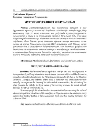 84 KNJIGA APSTRAKATA naučnog skupa Multikulturalnost i savremeno društvo
Др Слободан Шајноски16
Европски универзитет Р. Македонија
МУЛТИКУЛТУРАЛНОСТ И ПЛУРАЛИЗАМ
	 Резиме: Мултикултуралност као политички концепт и као
друштвена пракса у независној Републици Македонији манифестује једну
константу која се може означити као редукција мултикултуралност
на албанско, а тиме и на муслиманско питање. При томе, губи се из вида
ширина проблематике која обухвата и питања статуса осталих етничких
заједница, однос државе према старима, правни статус запослених жена,
начин на који се држава односи према ЛГБТ популацији итд. На овај начин
успостављена је специфична бикултуралност, као последица редукованог
демократског политичког плурализма који се манифестује као бипартизам -
и то двоструки бипартизам: две водеће партије у македонском политичком
блоку и две водеће партије у албанском политичком блоку.
	 Ključne reči: Multikulturalizam, pluralizam, ustav, unitarizam, država
Multiculturalism and Pluralism
Summary: Multiculturalism as a political concept and as a social practice in
independent Republic of Macedonia manifests one constant which could be deemed as
reduction of multiculturalism to the Albanian question and with that to the Muslims
question. Doing so, the wideness of this issue is not taken into consideration which
actually encompasses the issues of the other ethnic communities, the attitude of the
state towards the elderly, the legal status of the working women, the state’s attitude
towards the LBGT community, etc.
This way specific biculturalism has been established as a result of the reduced
democratic political pluralism which manifests as bi-party system, i.e. double bi-party
system: two leading parties in the Macedonian block and two leading parties in the
Albanian block.
	
	 Key words: Multiculturalism, pluralism, constitition, unitarism, state
16	 E-mail adresa: slobodan.shajnoski@gmail.com
 