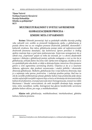 86 KNJIGA APSTRAKATA naučnog skupa Multikulturalnost i savremeno društvo
Tijana Vučević
Svetlana Ivanović-Kovačević
Ksenija Kolundžija
Klinika za psihijatriju18
KCV
Multikulturalnost u svetlu savremenih
globalizacijskih procesa -
između mita i stvarnosti
Rezime: Tektonski poremećaji, koji su poslednjih nekoliko decenija prošlog
veka zahvatili svet, uveliko su promenili konfiguraciju epohe, a globalizacija je
postala zbirno ime za sve vrtoglave promene društvenih, političkih, ekonomskih i
kulturnih struktura. Kao takva, globalizacija postaje jedan od najkontroverznijih
društvenih fenomena današnjice, čija kontroverza upravo proizilazi iz širokog
spektra značenja koja se pod njom podrazumevaju. Svojevrsna nemogućnost da se
odredi ovaj „sveprisutan“ pojam ne treba da iznenadi, jer i u okviru akademskih
rasprava i diskusija o globalizaciji postoje suštinska neslaganja u vezi sa tim šta je
globalizacija, od kada datira i ka čemu vodi. Uprkos tom neslaganju, de fakto je da su
se u poslednjih pola veka desile, a i dalje se dešavaju brojne, intenzivne i brze promene
gotovo u svim segmentima savremenog društva. Činjenica je da se u naučnom
diskursu, uglavnom, daje prednost razumevanju i analizi političke i ekonomske
dimenzije globalizacije. Međutim, globalizacija ima i svoju kulturnu dimenziju, koja
je u najmanju ruku sporna, protivrečna i zaslužuje posebnu pažnju. Rad ima za
cilj da sociolški problematizuje pitanje globalne kulture koja predstavlja polje danas
možda najžučnijih teorijskih rasprava koje se kreću od shvatanja da konzumeristička
kultura kruži planetom, stvarajući posvuda istost i homogenizaciju, iznoseći na videlo
blaziranost i ‘dosadu’ univerzalnosti, do onih teorijskih shvatanja koja, nasuprot
tome, ističu raznolikost, razlike, heterogenost kao glavne karakteristike savremene
globalne kulture oličene, pre svega, u multikulturalnosti.
Ključne reči: globalizacija, multikulturalnost, interkulturalnost, globalna
kultura, kulturne promene.
18	 tijanavucevic@yahoo.com, kkolundzija@sezampro.rs, svetlanaivankov@gmail.com
 
