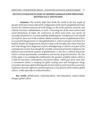 87DRUŠTVENO – HUMANISTIČKA SEKCIJA - HUMANITIES AND SOCIAL SCIENCES SESSION
Multiculturalism in light of modern globalization processes:
between fact and fiction
Summary: The tectonic shifts that shook the world in the last couple of
decades of the past century altered the configuration of the epoch and globalization has
become the common name for all swift changes in the social, political, economic and
cultural structures. Globalization, as such, is becoming one of the most controversial
social phenomena of today, the controversy of which stems from vast specter of
meanings attached to it. A certain inability of defining this “omnipresent” term should
not surprise, since even in the academic debates and discussions on globalization there
is an essential disagreement on what globalization is, when it emerged, and where it is
headed. Despite the disagreement, the fact is that in the last fifty years many intensive
and swift changes have happened, and are still happening, to almost every part of the
contemporary society. Even though the scientific community primarily emphasizes the
political and economical analyses of globalization, it also has a cultural dimension
which is at least questionable, contradictory and worthy of special attention. The aim
of this paper is to sociologically problematize the question of global culture which is
a field of most fierce contemporary theoretical debate, which goes from views that
a consumerist culture is sweeping the globe creating same and homogenous things
everywhereshowingadullandboringsideofuniversalitytosuchviewsthat,conversely,
emphasize diversity, difference and heterogeneity as key features of the modern global
culture, visible especially in multiculturalism.
Key words: globalization, multiculturalism, interculturalism, culture-related
changes, global culture
 