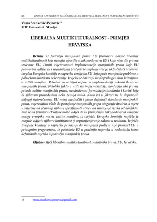 88 KNJIGA APSTRAKATA naučnog skupa Multikulturalnost i savremeno društvo
Vesna Stanković-Pejnović19
MIT Univezitet, Skoplje
LIBERALNA MULTIKULTURALNOST - PRIMJER
HRVATSKA
	 Rezime: U području manjinskih prava EU promovira norme liberalne
multikulturalnosti koje nemaju uporište u zakonodavstvu EU i koje nisu dio pravne
stečevine EU. Limiti uvjetovanosti implementacije manjinskih prava koje EU
promovira vidljivi su u mehanizmu praćenja te implementacije, uključujući i redovna
izvješća Evropske komisije o napretku zemlje ka EU koja prate manjinske probleme u
političkom kontekstu neke zemlje. Izvješća se baziraju na Kopenhagenškim kriterijima
o zaštiti manjina. Potrebni su ozbiljni napori u implementaciji zakonskih normi
manjinskih prava. Nekoliko faktora utiče na implemenatciju: konfuzija oko pravne
prirode zaštite manjinskih prava, neodređenost formulacije standarda i koristi koje
bi njihovim provođenjem neka zemlja imala. Kako svi ti faktori ne bi doprinosili
daljnjoj nedorečenosti, EU mora ujednačiti i jasno definirati standarde manjinskih
prava, uvjeravajući vlade da postojanje manjinskih grupa obogaćuje društvo, a mjere
usmjerene na očuvanje njihove specifičnosti utječu na smanjenje rizika od konflikta.
Iako se na primjeru Hrvatske može vidjeti da su promjenom zakonodavstva usvojene
mnoge evropske norme zaštite manjina, iz izvješća Evropske komisije najbliže je
moguće vidjeti i njihovu limitiranost tj. neprimjenjivanje zakona u realnosti. Izvješća
Evropske komisije o napretku prikazuju da manjinski problem nije prioritet EU u
pristupnim pregovorima, te poteškoće EU u praćenju napretka u nedostatku jasno
definiranih mjerila u području manjinskih prava.
Ključne riječi: liberalna multikulturalnost, manjinska prava, EU, Hrvatska.
19	 vesna.stankovic.pejnovic@gmail.com
 