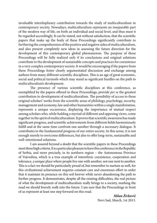 invaluable interdisplinary contribution towards the study of multiculturalism in
contemporary society. Nowadays, multiculturalism represents an inseparable part
of the modern way of life, on both an individual and social level, and thus must it
be regarded accordingly. It can be stated, not without satisfaction, that the scientific
papers that make up the body of these Proceedings significantly contribute to
furtheringthecomprehensionofthepositiveandnegativesidesofmulticulturalism,
and also present completely new ideas in assessing the future direction for the
development of this contemporary global phenomenon. The purpose of these
Proceedings will be fully realized only if its conclusions and original solutions
contribute to the development of sustainable concepts and practices for coexistence
in a very complex contemporary society. It would be encouraging if the papers from
these Proceedings foster clearly argumentated discussion and exchange among
authors from many different scientific disciplines. This is an age of great economic,
social and political turmoils which may stand as significant hurdles on the path to
multiculturalism’s development.
The presence of various scientific disciplines at this conference, as
exemplified by the papers offered in these Proceedings, provide per se the greatest
contribution to development of multiculturalism. The possibility of access to these
original scholars’ works from the scientific areas of philology, psychology, security,
management and economy, law and other humanities within a single manifestation,
represents a unique occurrence, displaying the importance of mutual respect
among scholars who, while holding a myriad of different and opposing views, come
togetherinthespiritofmulticulturalism.Itprovesthatscientificawarenesshasmade
significant progress, and scientific achievements from different fields harmoniously
fulfill and at the same time confront one another through a necessary dialogue. It
contributes to the fundamental progress of our entire society. In this sense, it is not
enough merely to overcome differences, but also to offer long-term, sustainable and
well-intentioned solutions.
I am assured beyond a doubt that the scientific papers in these Proceedings
meetthesehighcriteria.ItisaparticularpleasuretohavethisconferenceintheRepublic
of Serbia, and more precisely, in its northern region – the Autonomous Province
of Vojvodina, which is a true example of interethnic coexistence, cooperation and
tolerance, a unique place where people live one with another, not one next to another.
This is a fact we should be particularly proud of, but remember to nurture as well, for
this civilizational achievement requires constant care and enormous effort in order
that it maintain its presence on this soil forever while never abandoning the path to
further progress. It demonstrates, despite all the existing difficulties, the real picture
of what the development of multiculturalism really brings to a society, marking the
road we should bravely walk into the future. I am sure that the Proceedings in front
of us represent at least one step forward on this road.
Milan Živković
Novi Sad, March, 1st 2013.
 