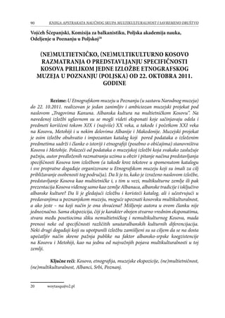 90 KNJIGA APSTRAKATA naučnog skupa Multikulturalnost i savremeno društvo
Vojćeh Ščepanjski, Komisija za balkanistiku, Poljska akademija nauka,
Odeljenje u Poznanju u Poljskoj20
(Ne)multietničko, (ne)multikulturno Kosovo
Razmatranja o predstavljanju specifičnosti
Kosova prilikom jedne izložbe Etnografskog
muzeja u Poznanju (Poljska) od 22. oktobra 2011.
godine
Rezime: U Etnografskom muzeju u Poznanju (u sastavu Narodnog muzeja)
do 22. 10.2011. realizovan je jedan zanimljiv i ambiciozan muzejski projekat pod
naslovom „Tragovima Kanuna. Albanska kultura na multietničkom Kosovu“. Na
navedenoj izložbi uglavnom su se mogli videti eksponati koje sačinjavaju odela i
predmeti korišćeni tokom XIX i (najviše) XX veka, a takođe i početkom XXI veka
na Kosovu, Metohiji i u nekim delovima Albanije i Makedonije. Muzejski projekat
je osim izložbe obuhvatio i impozantan katalog koji pored podataka o izloženim
predmetima sadrži i članke o istoriji i etnografiji (posebno o običajima) stanovništva
Kosova i Metohije. Polazeći od podataka o muzejskoj izložbi koja svakako zaslužuje
pažnju, autor predloženih razmatranja uzima u obzir i pitanje načina predstavljanja
specifičnosti Kosova tom izložbom (a takođe kroz tekstove u spomenutom katalogu
i sve propratne događaje organizovane u Etnografskom muzeju koji su imali za cilj
približavanje osobenosti tog područja). Da li je to, kako je izraženo naslovom izložbe,
predstavljanje Kosova kao multietničke i, s tim u vezi, multikulturne zemlje ili pak
prezentacija Kosova viđenog samo kao zemlje Albanaca, albanske tradicije i isključivo
albanske kulture? Da li je gledajući izložbu i koristeći katalog, ali i učestvujući u
predavanjima u poznanjskom muzeju, moguće upoznati kosovsku multikulturalnost,
a ako jeste – na koji način je ona shvaćena? Mišljenje autora u ovom članku nije
jednoznačno. Sama ekspozicija, čiji je karakter obojen stvarno vrednim eksponatima,
stvara među posetiocima sliku nemultietničkog i nemultikulturnog Kosova, mada
prenosi neke od specifičnosti različitih unutaralbanskih kulturnih diferencijacija.
Neki drugi događaji koji su upotpunili izložbu zamišljeni su sa ciljem da se na dosta
upečatljiv način skrene pažnja publike na faktor albansko-srpske koegzistencije
na Kosovu i Metohiji, kao na jednu od najvažnjih pojava multikulturalnosti u toj
zemlji.
Ključne reči: Kosovo, etnografija, muzejske ekspozicije, (ne)multietničnost,
(ne)multikulturalnost, Albanci, Srbi, Poznanj.
20	 woytasqu@o2.pl
 