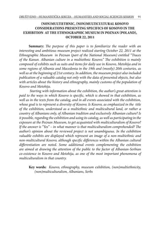 91DRUŠTVENO – HUMANISTIČKA SEKCIJA - HUMANITIES AND SOCIAL SCIENCES SESSION
(Non)multiethnic, (non)multicultural Kosovo
Considerations presenting specifics of Kosovo in the
exhibition at the Ethnographic Museum in Poznan (Poland),
October 22, 2011
Summary: The purpose of this paper is to familiarize the reader with an
interesting and ambitious museum project realized starting October 22, 2011 at the
Ethnographic Museum in Poznan (part of the National Museum) entitled “Traces
of the Kanun. Albanian culture in a multiethnic Kosovo.” The exhibition is mainly
composed of exhibits such as suits and items for daily use in Kosovo, Metohija and in
some regions of Albania and Macedonia in the 19th and (mostly) 20th centuries, as
well as at the beginning of 21st century. In addition, the museum project also included
publication of a valuable catalog not only with the data of presented objects, but also
with articles about the history and ethnography, mainly customs of the population of
Kosovo and Metohija.
Starting with information about the exhibition, the author’s great attention is
paid to the ways in which Kosovo is specific, which is showed in that exhibition, as
well as in the texts from the catalog, and in all events associated with the exhibition,
whose goal is to represent a diversity of Kosovo. Is Kosovo, as emphasized in the title
of the exhibition, understood as a multiethnic and multicultural land, or rather a
country of Albanians only, of Albanian tradition and exclusively Albanian culture? Is
it possible, regarding the exhibition and using its catalog, as well as participating in the
exposure at the Poznan Museum, to get acquainted with multiculturalism of Kosovo?
If the answer is “Yes” – in what manner is that multiculturalism comprehended? The
author’s opinion about the reviewed project is not unambiguous. In the exhibition
valuable exhibits are displayed which represent an image of a non-multiethnic and
non-multicultural Kosovo, although specific differences within the Albanian cultural
differentiation are noted. Some additional events complementing the exhibition
are aimed at drawing the attention of the public to the factor of Albanian-Serbian
co-existence in Kosovo and Metohija, as one of the most important phenomena of
multiculturalism in that country.
Key words: Kosovo, ethnography, museum exhibition, (non)multiethnicity,
(non)multiculturalism, Albanians, Serbs
 