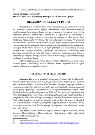 92 KNJIGA APSTRAKATA naučnog skupa Multikulturalnost i savremeno društvo
Доц. др Живорад Миленовић21
Учитељски факултет у Призрену, Универзитет у Приштини, Србија22
ОБРАЗОВАЊЕ ВЛАХА У СРБИЈИ
Резиме: Власи су маргинална етничка заједница грађана настањених
на подручју североисточне Србије. Образовни ниво становништва је
незадовољавајући, а има и Влаха који су неписмени. Они сами, оптерећени
пореклом, језиком, традицијом, обичајима и веровањем у надрилечење,
црну магију и загробни живот, образовању не придају посебан значај. То је
допринело да се највећи број Влаха у Србији нађе на дну лествице друштвеног
просперитета. Да би се идентификовали фактори баријера партиципације
становништвавлашкерегијеХомољеуобразовању,спроведенојеистраживање
на узорку од 168 Влаха у селима те регије које је приказано у овом раду. Подаци
прикупљени скалером обрађени су факторском анализом. Издвојена су три
фактора која указују на најчешће разлоге недовољне партиципације Влаха у
образовању: потреба за образовањем на влашком језику, важност традиције
и обичаја и веровање Влаха.
Кључне речи: влашка регија Хомоље, Власи, образовање, влашки језик,
Влашки речник, традиција Влаха, обичаји Влаха, веровање Влаха, црна
магија, надрилечење, загробни живот.
The Education of Vlach in Serbia
Summary: Vlachs are a marginal ethnic group of citizens who lived in north-
eastern Serbia. The educational level of the population, is unsatisfactory, and there are
Vlachs who are illiterate. They themselves, burdened by origin, language, traditions,
customsandbeliefsofthenadrilečenje,blackmagicandtheafterlife,educationdoesnot
attach special significance. This contributed to the highest number of Vlachs in Serbia
found at the bottom of the social prosperity. To identify barriers to participation factors
of the Vlach population in the region Homolje education, research was conducted on a
sample of 168 Vlachs Vlach villages in the region Homolje that is shown in this paper.
Data collected scaler, were analyzed by factor analysis. Three factors were identified
that indicate the most common reasons for lack of participation in education Vlachs:
the need for education in the Vlach language, the importance of tradition and custom
and belief Vlachs.
Key words: Vlachs, Walachian regions Homolje region, education, Vlach
language, Vlach dictionary, Vlach traditions, Vlach customs, Vlach belief, black
magic, wild treatment, after life
21	 zivorad.milenovic@pr.ac.rs
22	 tijanavucevic@yahoo.com, kkolundzija@sezampro.rs, svetlanaivankov@gmail.com
 