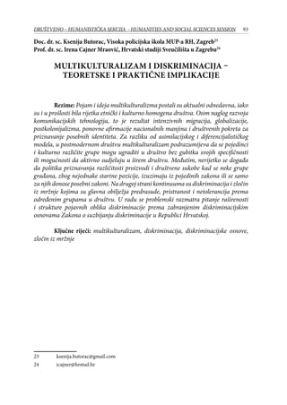 93DRUŠTVENO – HUMANISTIČKA SEKCIJA - HUMANITIES AND SOCIAL SCIENCES SESSION
Doc. dr. sc. Ksenija Butorac, Visoka policijska škola MUP-a RH, Zagreb23
Prof. dr. sc. Irena Cajner Mraović, Hrvatski studiji Sveučilišta u Zagrebu24
MULTIKULTURALIZAM I DISKRIMINACIJA –
TEORETSKE I PRAKTIČNE IMPLIKACIJE
Rezime: Pojam i ideja multikulturalizma postali su aktualni odnedavna, iako
su i u prošlosti bila rijetka etnički i kulturno homogena društva. Osim naglog razvoja
komunikacijskih tehnologija, to je rezultat intenzivnih migracija, globalizacije,
postkolonijalizma, ponovne afirmacije nacionalnih manjina i društvenih pokreta za
priznavanje posebnih identiteta. Za razliku od asimilacijskog i diferencijalističkog
modela, u postmodernom društvu multikulturalizam podrazumijeva da se pojedinci
i kulturno različite grupe mogu ugraditi u društvo bez gubitka svojih specifičnosti
ili mogućnosti da aktivno sudjeluju u širem društvu. Međutim, nerijetko se događa
da politika priznavanja različitosti proizvodi i društvene sukobe kad se neke grupe
građana, zbog nejednake startne pozicije, izuzimaju iz pojedinih zakona ili se samo
za njih donose posebni zakoni. Na drugoj strani kontinuuma su diskriminacija i zločin
iz mržnje kojima su glavna obilježja predrasude, pristranost i netolerancija prema
određenim grupama u društvu. U radu se problemski razmatra pitanje raširenosti
i strukture pojavnih oblika diskriminacije prema zabranjenim diskriminacijskim
osnovama Zakona o suzbijanju diskriminacije u Republici Hrvatskoj.
Ključne riječi: multikulturalizam, diskriminacija, diskriminacijske osnove,
zločin iz mržnje
23	 ksenija.butorac@gmail.com
24	 icajner@hrstud.hr
 