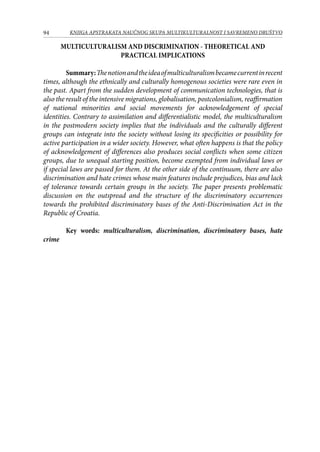 94 KNJIGA APSTRAKATA naučnog skupa Multikulturalnost i savremeno društvo
MULTICULTURALISM AND DISCRIMINATION - THEORETICAL AND
PRACTICAL IMPLICATIONS
Summary:Thenotionandtheideaofmulticulturalismbecamecurrentinrecent
times, although the ethnically and culturally homogenous societies were rare even in
the past. Apart from the sudden development of communication technologies, that is
also the result of the intensive migrations, globalisation, postcolonialism, reaffirmation
of national minorities and social movements for acknowledgement of special
identities. Contrary to assimilation and differentialistic model, the multiculturalism
in the postmodern society implies that the individuals and the culturally different
groups can integrate into the society without losing its specificities or possibility for
active participation in a wider society. However, what often happens is that the policy
of acknowledgement of differences also produces social conflicts when some citizen
groups, due to unequal starting position, become exempted from individual laws or
if special laws are passed for them. At the other side of the continuum, there are also
discrimination and hate crimes whose main features include prejudices, bias and lack
of tolerance towards certain groups in the society. The paper presents problematic
discussion on the outspread and the structure of the discriminatory occurrences
towards the prohibited discriminatory bases of the Anti-Discrimination Act in the
Republic of Croatia.
Key words: multiculturalism, discrimination, discriminatory bases, hate
crime
 