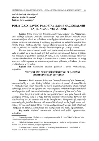 95DRUŠTVENO – HUMANISTIČKA SEKCIJA - HUMANITIES AND SOCIAL SCIENCES SESSION
Prof. dr Duško Radosavljević25
Nikolina Matijević, master26
Radivoje Jovović, master27
POLITIČKO I JAVNO PREDSTAVLJANJE NACIONALNIH
ZAJEDNICA U VOJVODINE
Rezime: Srbija je u ovom trenutku „nedovršena država” (M. Podunavac),
koju odlikuje određena politička restauracija. Nju čine blokovi političke moći
novoustanovljene vlasti, sa političkom tehnologijom oslonjenom na eksplozivnu i
opasnu mešavinu nacionalnog i socijalnog populizma, sa deinstitucionalizacijom
poretka prava i politike, užurban i nasilan otklon u odnosu na „bivši rezim”, što ne
samo da podseća, već i uveliko obnavlja formativne principe „staroga režima”.
Kako su prve aktivnosti novih vlasti dosta začinjene ideološkim aromama,
treba se nadati da u javni život neće biti vraćene one aktivnosti kojima je Srbija
bila obeležena u poslednjoj deceniji XX veka, a koje i danas ostavljaju ožiljke na
krhkom demokratskom telu Srbije, u javnom životu, posebno u oblastima od našeg
interesa – politika prema nacionalnim zajednicama, njihovom političkom i javnom
predstavljanju u Vojvodini.
	 Ključne reči: nacionalne zajedice, političko i javno predstavljanje,
Vojvodina.
Political and Public Representation of National
Coomuninities in Vojvodina
Summary:Atthismoment,Serbiaisan“incompletecountry”(M.Podunavac),
characterized by a certain kind of political restoration. It consists of several blocks
of political power, which belong to the newly established authority, whose political
technology is based on an explosive and very dangerous combination of national and
social populism, with its uninstitutionalisation of the system of law and politics.
Since the first activities of the new political power are quite flavored with
ideological aromas, there is a hope that the activities which marked Serbia in the
last decade of the 20th
century will not be brought back into public life, especially
considering the fact that there are still scars which they left on the fragile democratic
body of Serbia, on its public life in general, and particularly on our fields of interest
- the policy on national communities, and their political and public representation.
Key words: National communities, political and public representation,
Voivodina.
25	 Redovni profesor Fakulteta za pravne i poslovne studije dr Lazar Vrkatić u Novom Sadu.
E-mail: dradosavljevic@useens.net
26	 Nikolina Matijević, asistentkinja Fakulteta za pravne i poslovne studije dr Lazar Vrkatić u
Novom Sadu. E-mail: nikolina_matijevic@yahoo.com.
27	 Radivoje Jovović, asistent Fakulteta za pravne i poslovne studije dr Lazar Vrkatić u
Novom Sadu. E-mail: radivojejovovic@gmail.com
 