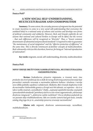 96 KNJIGA APSTRAKATA naučnog skupa Multikulturalnost i savremeno društvo
Danica Piršl28
A new social self-understanding,
multiculturalism and cosmopolitism
Summary:To some extent, the everyday presence of migrants has the potential
to create incentives to come to a new social self-understanding that overcomes the
outdated belief in a national unity of cultures and societies and develops new forms
of political community and solidarity. However, Beck and Grande explicitly do not
assume that national and cultural borders in Europe will be lifted, but the reverse
– that such differences will be recognized as “diversity”. Thus, a “lowest common
denominatorofsubstantialandproceduralstandards”isrequiredinordertoguarantee
“the maintenance of social integration” and the “effective protection of difference” at
the same time. This is directly reminiscent of familiar concepts of multiculturalism.
Beck vehemently criticizes this elsewhere, however, for being an “internal reproduction
of nationalism“.
Key words: migrants, social, self-understanding, diversity, multiculturalism
Danica Piršl
Novo viđenje društvenog samorazumevanja, multikulturalizma
i kosmopolitizma
Rezime: Svakodnevno prisustvo migranata, u izvesnoj meri, ima
preduslov da stvori podsticaje da se dođe do novog društvenog samorazumevanja koje
prevazilazi zastarelo verovanje u nacionalno jedinstvo kultura i društava i razvija
nove oblike političke zajednice i solidarnosti. Međutim, Bek i Grande eksplicitno tvrde
da nacionalne i kulturološke granice u Evropi neće biti ukinute, već suprotno – da će se
takve razlike smatrati „raznolikošću“. Dakle, „najmanji zajednički imenilac značajnih
iproceduralnihstandarda“potrebanjedabiseuistovremezagarantovalo„održavanje
društvene integracije“ i „delotvorne zaštite različitosti“. Ovo je direktan podsetnik na
već poznate ideje multikulturalizma. Bek ovo žestoko zamera kad god može, između
ostalog zbog toga što je to „unutrašnje ponovno stvaranje nacionalizma“.
Ključne reči: migranti, društveno samorazumevanje, raznolikost,
multikulturalizam.
28	 danicapirsl@yahoo.com
 