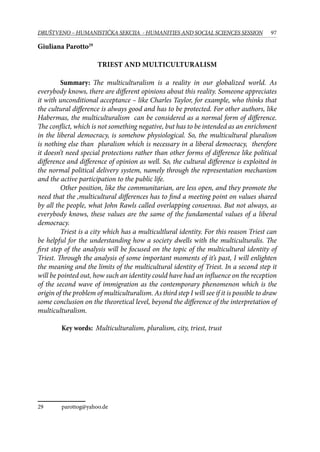 97DRUŠTVENO – HUMANISTIČKA SEKCIJA - HUMANITIES AND SOCIAL SCIENCES SESSION
Giuliana Parotto29
Triest and multiculturalism
Summary: The multiculturalism is a reality in our globalized world. As
everybody knows, there are different opinions about this reality. Someone appreciates
it with unconditional acceptance – like Charles Taylor, for example, who thinks that
the cultural difference is always good and has to be protected. For other authors, like
Habermas, the multiculturalism can be considered as a normal form of difference.
The conflict, which is not something negative, but has to be intended as an enrichment
in the liberal democracy, is somehow physiological. So, the multicultural pluralism
is nothing else than pluralism which is necessary in a liberal democracy, therefore
it doesn’t need special protections rather than other forms of difference like political
difference and difference of opinion as well. So, the cultural difference is exploited in
the normal political delivery system, namely through the representation mechanism
and the active participation to the public life.
Other position, like the communitarian, are less open, and they promote the
need that the ,multicultural differences has to find a meeting point on values shared
by all the people, what John Rawls called overlapping consensus. But not always, as
everybody knows, these values are the same of the fundamental values of a liberal
democracy.
Triest is a city which has a multicultlural identity. For this reason Triest can
be helpful for the understanding how a society dwells with the multiculturalis. The
first step of the analysis will be focused on the topic of the multicultural identity of
Triest. Through the analysis of some important moments of it’s past, I will enlighten
the meaning and the limits of the multicultural identity of Triest. In a second step it
will be pointed out, how such an identity could have had an influence on the reception
of the second wave of immigration as the contemporary phenomenon which is the
origin of the problem of multiculturalism. As third step I will see if it is possible to draw
some conclusion on the theoretical level, beyond the difference of the interpretation of
multiculturalism.
	
	 Key words: Multiculturalism, pluralism, city, triest, trust
29	 parottog@yahoo.de
 