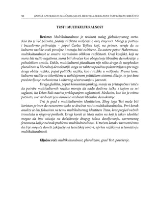 98 KNJIGA APSTRAKATA naučnog skupa Multikulturalnost i savremeno društvo
Trst i multikulturalnost
Rezime: Multikulturalnost je realnost našeg globalizovanog sveta.
Kao što je već poznato, postoje različita mišljenja o ovoj činjenici. Mnogi je poštuju
i bezuslovno prihvataju – poput Čarlsa Tejlora koji, na primer, veruje da su
kulturne razlike uvek povoljne i moraju biti zaštićene. Za autore poput Habermasa,
multikulturalnost se smatra normalnim oblikom različitosti. Ovaj konflikt, koji ne
mora biti nešto negativno, mora biti shvaćen kao obogaćenje liberalne demokratije u
psihološkom smislu. Dakle, multikulturni pluralizam nije ništa drugo do neophodan
pluralizam u liberalnoj demokratiji, stoga ne zahteva posebno pokroviteljstvo pre nego
druge oblike razlika, poput političke razlike, kao i razlike u mišljenju. Prema tome,
kulturne razlike su iskorišćene u uobičajenom političkom sistemu dikcije, to jest kroz
predstavljanje mehanizma i aktivnog učestvovanja u javnosti.
Druga gledišta, poput komunitarijanskog, manje su pristupačna i ističu
da potrebe multikulturnih razlika moraju da nađu dodirnu tačku s kojom su svi
saglasni, što Džon Rals naziva preklapanjem saglasnosti. Međutim, kao što je svima
poznato, ove vrednosti jesu osnovne vrednosti liberalne demokratije.
Trst je grad s multikulturnim identitetom. Zbog toga Trst može biti
koristan primer da razumemo kako se društvo nosi s multikulturalnošću. Prvi korak
analize će biti fokusiran na temu multikulturnog identiteta Trsta, kroz pregled važnih
trenutaka u njegovoj prošlosti. Drugi korak će istaći način na koji je takav identitet
mogao da ima uticaja na dočekivanje drugog talasa doseljavanja, savremenog
fenomena koji je začetak problema multikulturalnosti. U trećem koraku razmotrićemo
da li je moguće doneti zaključke na teoretskoj osnovi, uprkos razlikama u tumačenju
multikulturalnosti.
Ključne reči: multikulturalnost, pluralizam, grad Trst, poverenje.
 