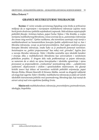 99DRUŠTVENO – HUMANISTIČKA SEKCIJA - HUMANITIES AND SOCIAL SCIENCES SESSION
Milica Živković 30
Granice multikulturne tolerancije
Rezime: U većini zemalja savremenog Zapadnog sveta široko je prihvaćeno
mišljenje da se negovanjem i razvijanjem multikulturne tolerancije uspešno može
boriti protiv društvene i političke nejednakosti i nepravde. Neki od danas najuticajnijih
političkih filozofa i kritičara kulture, poput Čarlsa Tejlora i Vila Kimlike, u svojim
teorijama multikulturnog liberalizma, iznose uverenje da su „autonomija i tolerancija
dve strane istog novčića”. Uprkos razlikama, oba teoretičara zasnivaju svoje teorije o
multikulturalnosti na humanističkom konceptu ljudske subjektivnosti koji se, kao i
liberalna tolerancija, vezuje za period prosvetiteljstva. Rad najpre analizira genezu
koncepta liberalne tolerancije, onako kako su je predstavili pomenuti teoretičari.
Insistiranjem na „politici prepoznavanja” kao nekoj vrsti „prirodne”, logične faze
u razvoju liberalne tolerancije, Tejlor i Kimlika neutrališu njen ideološki karakter
i stvaraju sliku o multikulturnom liberalizmu kao univerzalnom i neizbežnom
političkom projektu. U drugom delu rada problematizuje se pojam tolerancije,
sa namerom da se ukaže na njena konceptualna i ideološka ograničenja i njenu
povezanost sa prepoznatljivim „vrednostima” postmodernog doba – „subjektivnim
zaokretom”, skepticizmom i etičkim i epistemološkim relativizmom. Sve glasniji
kritički tonovi koji dolaze od teoretičara različitih političkih orijentacija, poput
Slavoja Žižeka, Himani Banerdži ili Kenana Malika, navode na drugačiji zaključak
od onoga koji sugerišu Tejlor i Kimlika: multikulturna tolerancija je jedan od važnih
ideoloških instrumenata političke moći postmodernog, liberalnog tipa, koji nastoji da
ostvari uticaj nad svim aspektima ljudskog života.
Ključnereči: multikulturalnost, tolerancija, prosvetiteljstvo, postmodernizam,
ideologija, biopolitika.
30	 milica.zivkovic61@yahoo.com
 