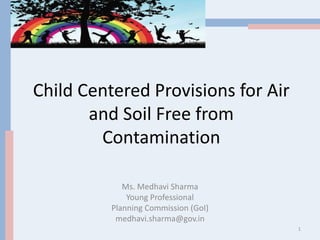 Child Centered Provisions for Air
and Soil Free from
Contamination
Ms. Medhavi Sharma
Young Professional
Planning Commission (GoI)
medhavi.sharma@gov.in
1
 