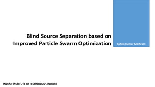 Blind Source Separation based on
Improved Particle Swarm Optimization Ashish Kumar Meshram
INDIAN INSTITUTE OF TECHNOLOGY, INDORE
 