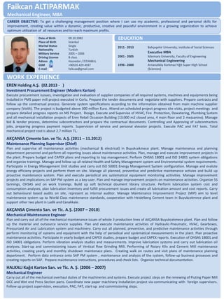 Faikcan ALTIPARMAK Mechanical Engineer, MBA 
Date of Birth 09.10.1982 Place of Birth İstanbul Marital Status Single Nationality Turkish Military Service 2005 – 2006 Driving License B class Adress Haznedar / İSTANBUL GSM +90535 429 4937 E-mail faikcaa@gmail.com 
2011 - 2013 Bahçeşehir University, Institute of Social Sciences Executive MBA 2001 - 2005 Marmara University, Faculty of Engineering Mechanical Engineering 1996 - 2000 Arnavutköy Korkmaz Yiğit Super High School (Sciences) 
EREN Holding A.Ş. (02.2013 - ) Investment Procurement Engineer (Modern Karton) Execute procurement isssues, investigation and evaluation of supplier companies of all required systems, machines and equipments being installed in PM5 paper mill project executed in Corlu. Prepare the tender documents and negotiate with suppliers. Prepare contracts and follow up the contractual process. Generate system specifications according to the information obtained from main machine supplier company (Voith). The project is budgeted above 300 million Euro. Attend on scheduled project progress site visits, project meetings and prepare detailed progress reports on MS Project. Design, Execute and Supervise of HVAC, Fire Protection, Dewatering, Plumbing System and all mechanical installation projects of Eren Retail Occasion Building (13.000 m2 closed area, 4 main floor and 2 mezzanine). Manage bid & tender process, determine subcontractors and prepare the contractual documents. Controlling and Approving of subcontractors jobs, preparing progress payment reports. Supervision of service and personal elevator projects. Execute PAC and FAT tests. Total mechanical project cost is about 2.7 million TL. AKÇANSA Çimento San. ve Tic. A.Ş. (2011 – 11.2012) Maintenance Planning Supervisor (Chief) Plan and supervise all maintenance activities (mechanical & electrical) in Buyukcekmece plant. Manage maintenance and planning department personnel and perform all reporting issues about maintenance activities. Plan, manage and execute improvement projects in the plant. Prepare budget and CAPEX plans and reporting to top management. Perform OHSAS 18001 and ISO 14001 system obligations and organize trainings. Manage and follow up all related Health and Safety Management system and Environmental system requirements. Participate in Energy Management Unit studies and carry out ISO 50001 Energy Management System configuration. Manage and evalute energy efficieny projects and perform them on site. Manage all planned, preventive and predictive maintenance activies and build up proactive maintenance system. Plan and execute periodical ans systematical equipment monitoring acitivities. Manage improvement projects and implications on SAP PM system as a key-user. Plan and manage improvement projects on maintenance activities. Organize 5S tarinings, OHSAS and on work trainings. Build up soft technical doument library structure. Perform lubrication system cost and consumption analyses, plan lubrication inventory and fulfill procurement issues and create all lubrication amount and cost reports. Carry out behavioural based audits on site, represent as internal auditor. Manage Maintenance Improvement Project (MIP) aim to level maintenance system up to World Class maintenance standards, cooperation with Heidelberg Cement team in Buyukcekmece plant and support other two plant in Ladik and Canakkale. AKÇANSA Çimento San. ve Tic. A.Ş. (2007 – 2010) Mechanical Maintenance Engineer Plan and carry out all of the mechanical maintenance issues of whole 3 production lines of AKÇANSA Buyukcekmece plant. Plan and follow up the material and outsource service supplies. Plan and execute maintenance activities of Hydraulic-Pneumatic, HVAC, Gearboxes, Pressurized Air and Lubrication system and machinery. Carry out all planned, preventive, and predictive maintenance activities through perform monitoring of systems and equipment with the help of periodical and systematical measurements in the plant. Plan proactive maintenance activities. Participate in yearly budget and CAPEX studies, prepare budget and CAPEX reports. Execution of OHSAS 18001 and ISO 14001 obligations. Perform vibration analysis studies and measurements. Improve lubrication systems and carry out lubrication oil analyses. Start-up and commissioning issues of Vertical Raw Grinding Mill. Performing of Rotary Kiln and Cement Mill maintenance activities, creating yearly and monthly shutdown maintenace plans. Creating walk on routes and visit plans of maintenance planning department. Perform data entrance onto SAP PM system , maintenance and analysis of the system, follow-up business processes and creating reports on SAP. Prepare maintenance instructions, procedures and check lists. Organize technical documentation. HALKALI Kağıt Karton San. ve Tic. A. Ş. (2006 – 2007) Mechanical Engineer Carry out all of the mechanical overhaul duties of the machineries and systems. Execute project steps on the renewing of Fluting Paper Mill OCC and Wet end Press Section parts. Coordinate new paper machinery installation project via communicating with foreign supervisors. Follow up project supervision, execution, PAC, FAT, start-up and commissioning steps. 
EDUCATION 
WORK EXPERIENCE 
CAREER OBJECTIVE: To get a challenging management position where I can use my academic, professional and personal skills for improvement, creating value within a dynamic, productive, creative and peaceful environment in a growing organization to achieve optimum utilization of all resources and to reach maximum profits.  