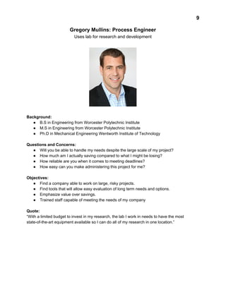  
9 
Gregory Mullins: Process Engineer 
Uses lab for research and development 
 
 
 
Background:  
● B.S in Engineering from Worcester Polytechnic Institute 
● M.S in Engineering from Worcester Polytechnic Institute 
● Ph.D in Mechanical Engineering Wentworth Institute of Technology 
 
Questions and Concerns: 
● Will you be able to handle my needs despite the large scale of my project? 
● How much am I actually saving compared to what I might be losing? 
● How reliable are you when it comes to meeting deadlines? 
● How easy can you make administering this project for me? 
 
Objectives: 
● Find a company able to work on large, risky projects. 
● Find tools that will allow easy evaluation of long term needs and options. 
● Emphasize value over savings. 
● Trained staff capable of meeting the needs of my company 
 
Quote:  
“With a limited budget to invest in my research, the lab I work in needs to have the most 
state­of­the­art equipment available so I can do all of my research in one location.” 
 
 
 
 