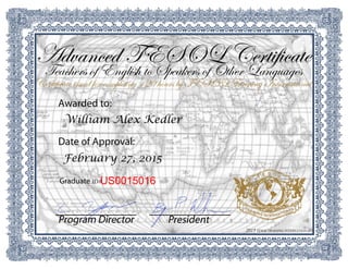 2015 TESOL TRAINING INTERNATIONAL
PresidentProgram Director
US0015016Graduate ID#
February 27, 2015
Date of Approval:
William Alex Kedler
Awarded to:
Certificate issued for completing 120 hours by TESOL Training International
Teachers of English to Speakers of Other Languages
Advanced TESOL Certificate
 