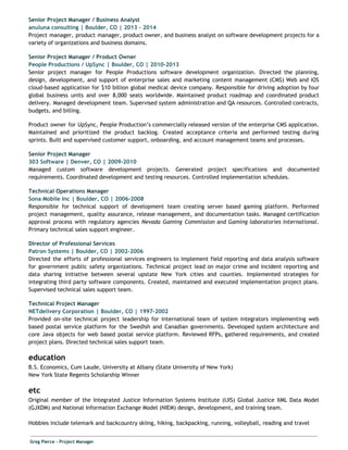 Senior Project Manager / Business Analyst
anuluna consulting | Boulder, CO | 2013 - 2014
Project manager, product manager, product owner, and business analyst on software development projects for a
variety of organizations and business domains.
Senior Project Manager / Product Owner
People Productions / UpSync | Boulder, CO | 2010-2013
Senior project manager for People Productions software development organization. Directed the planning,
design, development, and support of enterprise sales and marketing content management (CMS) Web and iOS
cloud-based application for $10 billion global medical device company. Responsible for driving adoption by four
global business units and over 8,000 seats worldwide. Maintained product roadmap and coordinated product
delivery. Managed development team. Supervised system administration and QA resources. Controlled contracts,
budgets, and billing.
Product owner for UpSync, People Production’s commercially released version of the enterprise CMS application.
Maintained and prioritized the product backlog. Created acceptance criteria and performed testing during
sprints. Built and supervised customer support, onboarding, and account management teams and processes.
Senior Project Manager
303 Software | Denver, CO | 2009-2010
Managed custom software development projects. Generated project specifications and documented
requirements. Coordinated development and testing resources. Controlled implementation schedules.
Technical Operations Manager
Sona Mobile Inc | Boulder, CO | 2006-2008
Responsible for technical support of development team creating server based gaming platform. Performed
project management, quality assurance, release management, and documentation tasks. Managed certification
approval process with regulatory agencies ​Nevada Gaming Commission and ​Gaming laboratories International​.
Primary technical sales support engineer.
Director of Professional Services
Patron Systems | Boulder, CO | 2002-2006
Directed the efforts of professional services engineers to implement field reporting and data analysis software
for government public safety organizations. Technical project lead on major crime and incident reporting and
data sharing initiative between several upstate New York cities and counties. Implemented strategies for
integrating third party software components. Created, maintained and executed implementation project plans.
Supervised technical sales support team.
Technical Project Manager
NETdelivery Corporation | Boulder, CO | 1997-2002
Provided on-site technical project leadership for international team of system integrators implementing web
based postal service platform for the Swedish and Canadian governments. Developed system architecture and
core Java objects for web based postal service platform. Reviewed RFPs, gathered requirements, and created
project plans. Directed technical sales support team.
education
B.S. Economics, Cum Laude, University at Albany (State University of New York)
New York State Regents Scholarship Winner
etc
Original member of the Integrated Justice Information Systems Institute (IJIS) Global Justice XML Data Model
(GJXDM) and National Information Exchange Model (NIEM) design, development, and training team.
Hobbies include telemark and backcountry skiing, hiking, backpacking, running, volleyball, reading and travel
​Greg Pierce - Project Manager
 