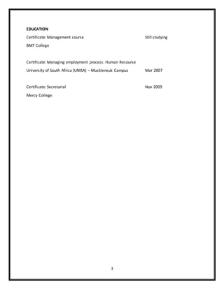 3
EDUCATION
Certificate: Management course Still studying
BMT College
Certificate: Managing employment process: Human Resourse
University of South Africa (UNISA) – Muckleneuk Campus Mar 2007
Certificate: Secretarial Nov 2009
Mercy College
 