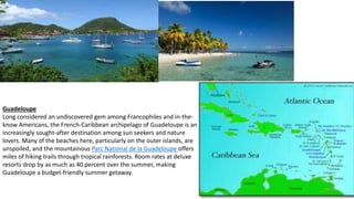 Guadeloupe
Long considered an undiscovered gem among Francophiles and in-the-
know Americans, the French-Caribbean archipelago of Guadeloupe is an
increasingly sought-after destination among sun seekers and nature
lovers. Many of the beaches here, particularly on the outer islands, are
unspoiled, and the mountainous Parc National de la Guadeloupe offers
miles of hiking trails through tropical rainforests. Room rates at deluxe
resorts drop by as much as 40 percent over the summer, making
Guadeloupe a budget-friendly summer getaway.
 