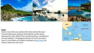 Guam
Guam is more than just a pretty little island with perfect year-
round temperatures, powdery white beaches, gentle waves,
teeming coral reefs, Rodeo Drive–worthy boutiques, and delicious
culinary traditions. The gorgeous beaches of Tumon are where
Guam's nicest hotels are located, including the Dusit Thani, the
island's newest five-star resort.
 