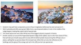 • Santorini may well have conquered a corner of your imagination before you’ve even set eyes on it.
• With multicoloured cliffs soaring over 300m from a sea-drowned caldera, it rests in the middle of the
indigo Aegean, looking like a giant slab of layered cake.
• The island spoons the vast crater left by one of the biggest volcanic eruptions in history.
• Smaller islands curl around the fragmented western edge of the caldera, but it is the main island of Thira
that will take your breath away with its snow-drift of white Cycladic houses lining the cliff tops and, in
places, spilling like icy cornices down the terraced rock. When the sun sets, the reflection on the
buildings and the glow of the orange and red in the cliffs can be truly spectacular.
 