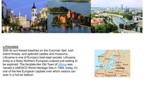 LITHUANIA
With its sun-kissed beaches on the Curonian Spit, lush
inland forests, and splendid castles and museums,
Lithuania is one of Europe’s best-kept secrets. Lithuania
today is a feisty Northern European outpost just waiting to
be explored. The fairytale-like Old Town of Vilnius was
named a UNESCO World Heritage Site in 1994; today, it’s
one of the few European capitals over which visitors can
soar in a hot-air balloon.
 