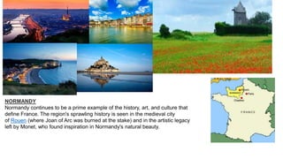 NORMANDY
Normandy continues to be a prime example of the history, art, and culture that
define France. The region's sprawling history is seen in the medieval city
of Rouen (where Joan of Arc was burned at the stake) and in the artistic legacy
left by Monet, who found inspiration in Normandy's natural beauty.
 