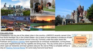 PHILADELPHIA
Philadelphia may be one of the oldest cities in the country—UNESCO recently named it the
first World Heritage City in the United States—but a wave of new eateries is evidence of both
a food renaissance and cultural revival in the city. Formerly under-the-radar areas like
Fishtown and Northern Liberties have experienced an immense revitalization, turning these
once-quiet neighborhoods into hip nightlife and dining hubs. The city comes alive in summer,
when open-air breweries and beer gardens abound. No visit to Philly is complete without a
stop at Reading Terminal Market for some tasty food and local flavor.
 