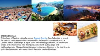 SAN SEBASTIAN
At the heart of Spain's culturally unique Basque Country, San Sebastián is one of
the region's most popular cities, renowned for its beautiful promenade and La
Concha beach. Every night is a pub crawl for traveling gourmands, as the historic
streets of the Parte Vieja (Old Town) are packed with cutting-edge and
traditional pinxtos (Basque tapas) bars and restaurants. Summer is the best time to
go to San Sebastián, with sunny beach days and plenty of festivals.
 