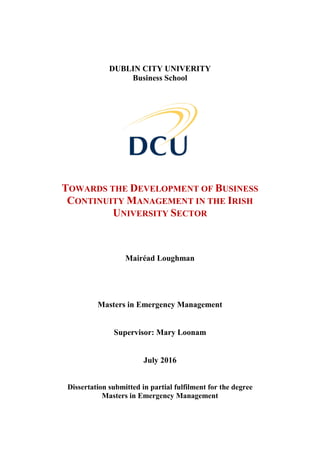 DUBLIN CITY UNIVERITY
Business School
TOWARDS THE DEVELOPMENT OF BUSINESS
CONTINUITY MANAGEMENT IN THE IRISH
UNIVERSITY SECTOR
Mairéad Loughman
Masters in Emergency Management
Supervisor: Mary Loonam
July 2016
Dissertation submitted in partial fulfilment for the degree
Masters in Emergency Management
 