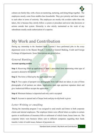 Standard bank Limited | My Work and Contribution 6
cultures are family-like, with a focus on mentoring, nurturing, and doing things together. The
employees mostly come from middle-class households. They give priority and show respect
to each other in terms of seniority. The employees are mostly risk avoiders rather than risk
takers, this is because they strictly follow a system or procedure and never take decisions or
actions outside that system. Hierarchy is also strictly maintained as the work of any
subordinate usually needs authorization of a superior.
My Work and Contribution
During my internship in the Standard Bank Limited I have performed jobs in the every
department exists in the Banani Branch. I worked in General Banking, Credit and Foreign
Exchange all departments. Some Descriptions are given below:
General Banking
Account opening section
Step 1: Receiving filled up application in Bank’s prescribed form mentioning what type of
account is desired to be opened
Step 2: The form is filled up by the application him/ her
Step 3: Two copies of passport size photographs from individual are taken; in case of firms
photographs of all partners are taken. Application must sign specimen signature sheet and
give Authorized Officer accepts the application
Step 4: Minimum balance is deposited and only cash is accepted
Step 5: Account is opened and a Cheque book and pay-in-slip book is given
Letter Writing or emailing
During the internship program I was assigned to send emails and letters to both corporate
clients and internal employees. The employee letters were official letters as replies to certain
queries or notifications of insurance bills or settlement of vehicle loans, house loans etc. The
corporate letters were business letters sent to different companies regarding their funds
transfer, Letter of credit issues, balance of payments etc.
 