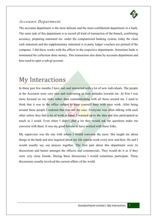 Standard bank Limited | My Interactions 7
Accounts Department
The accounts department is the most delicate and the most confidential department in a bank.
The main task of this department is to record all kind of transaction of the branch, confirming
accuracy, preparing statement etc. under the computerized banking system, today the clean
cash statement and the supplementary statement is in party ledger vouchers are printed of the
computer. I did those works with the officer in the respective departments. Sometime bank is
nominated for collection share money. This transaction also done by accounts department and
here need to open a sub-gl account.
My Interactions
In these past few months I have met and interacted with a lot of new individuals. The people
at the Accounts were very nice and welcoming in their attitudes towards me. At first I was
more focused on my tasks rather than communicating with all those around me. I used to
think that it was in the office culture to keep yourself busy with your work. After being
around those people I realized that was not the case. Everyone was often talking with each
other unless they had a lot of work at hand. I warmed up to the idea and also participated as
much as I could. Even when I didn’t chat a lot they would ask me questions make me
converse with them. It was my good fortune to have worked with these folks.
My supervisor was the one with whom I would converse the most. She taught me about
things in the bank and also inquired about my life outside work every now and then. He and I
would usually say our prayers together. The best part about this department were its
discussions and banter amongst the officers and commercials. They would do it as if they
were very close friends. During these discussions I would sometimes participate. These
discussions usually involved the current affairs of the world.
 