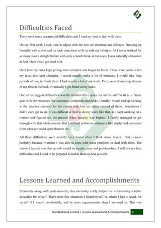 Standard bank Limited | Lessons Learned and Accomplishments 8
Difficulties Faced
There were many unexpected difficulties and I tried my best to deal with them.
On my first week I took time to adjust with the new environment and lifestyle. Dressing up
formally with a shirt and tie took some time to fit in with my lifestyle. As I never worked for
so many hours straight before with only a lunch break in between, I was naturally exhausted
at first. Over time I got used to it.
Over time my tasks kept getting more complex and longer to finish. There were points when
my tasks also kept changing. I would usually make a lot of mistakes. I would take long
periods of time to finish them. I had to redo a lot of my work. There were frustrating phrases
of my time at the bank. Eventually I got better at my tasks.
One of the biggest difficulties was the limited office space for all the staff to fit in it. Same
goes with the resources like stationary, computers and desks. Usually I would end up working
in the couches reserved for the clients with low tea tables instead of desks. Sometimes I
didn’t even get to sit. It was difficult at first to do my work like that, as I kept working on a
routine and figured out the periods when scarcity was highest; I finally managed to get
through with that whole routine. But I still had to borrow stationery like stapler and calculator
from whoever could spare them to me.
All these difficulties were actually very trivial when I think about it now. That is most
probably because overtime I was able to cope with these problems or deal with them. The
lesson I learned was that no job would be simple, easy and problem-free. I will always face
difficulties and I need to be prepared to tackle them as best possible.
Lessons Learned and Accomplishments
Personally along with professionally, this internship really helped me in becoming a better
executive for myself. There were few situations I found myself in, where I had to speak for
myself if I wasn’t comfortable, and be more argumentative then I am used to. This was
 