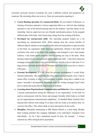 Standard bank Limited | Lessons Learned and Accomplishments 9
extremely necessary because everybody has such a different outlook and perspective on
situations. My internship allows me to do so. There are some points regarding it:
 Learnt Banking operation of a commercial Bank: We are student of Business, so
learning of business operation is always appreciate able to us. And now days banking
operation is one of the desired learning topic by the students. I got that chance in my
internship. And my supervisor was very friendly and dynamic person. So he assigned
different jobs of the bank. And I learnt many things from the working with those.
 Developed my interpersonal skills: The internship program helped me a lot
developing my interpersonal skills. While making clear the various benefits of
different deposit schemes to prospective clients and convincing them to open accounts
in this bank, my negotiation skills improved significantly. Besides I also dealt with
customers who came to the bank with complains and managed to give them proper
solution. I also learnt much corporate behavior during my stay in the bank. These
dealings improved my communication and interpersonal skills. I also know about the
mortgage system and what are the policies customer should to face to take loan. It’s a
huge process and bank should check CIB report and helps me to learn how to check a
CIB report.
 Personal Development: If I talk about the personal development, I would firstly
mention punctuality. My punctuality has been improved significantly since I had to
attend office everyday in time. Professionalism is another thing that is added to my
nature. Secondly I developed by knowledge skill. By visiting mortgage land I learn
how to check and ensure that the land is pure or problem.
 Learning about Organizational Communication and Behavior: I have experienced
a formal communication among the employees in our organization. In the bank we
need to communicate with the clients and manager formally which helps us to build
up our organizational communication capabilities. In Standard Bank Limited I have
enjoyed their official work timing. If we done with our works at an earliest time, we
can leave the office. This culture made us more interested to do the works.
 Discipline: Discipline maintaining at SBL Banani Branch is a main thing. Besides
hard working potential this company highlights every individual’s discipline level
individually. So far I have maintained myself fit here, for example – I always
maintain my office timing & dress up properly.
 