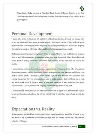 Standard bank Limited | Expectations vs. Reality 10
 Experience Gain: Joining at Standard Bank Limited Banani Branch is my first
working experience I am feeling very fortunate that my first step of my carrier is in a
perfect place.
Personal Development
I learnt a lot about professional life and the world outside the class. It made me change a lot
of my old habits and learn some new disciplines. I developed a sense of duty as I was given
responsibilities. Finishing my tasks diligently was my responsibility and if not done properly
it would have negative effects on others and the whole organization as a result.
By being responsible meant being timely. I had to reach office by time and finish my work on
time as well. I learnt to adapt to situations when they were demanded. Also I learned to work
under pressure during deadlines. Deadlines were usually before weekends or end of the
month.
I learned about patience. Some of my tasks were repetitive which involved a lot of searching
through documents, rushing them only slowed down progress even more or could have even
lead to serious errors. I learned to focus and be vigilant. This kind of work demands that.
Losing focus even for even a moment can lead to make mistakes that will force me to redo
my whole work again. It leads to waste of time and resources. It also made me learn about
accountability, I had to do my work properly and report any errors on my part.
I learned mostly about practical life which involved work as a part of it. I learned that I could
never stop learning, not only on the job but while living. It is the best way to keep up with the
world.
Expectations vs. Reality
Before starting this job I had certain expectations about how things would be. It’s safe to say
that most of my expectations did not exactly align with the reality. Below are a few reasons
why this is the case.
 
