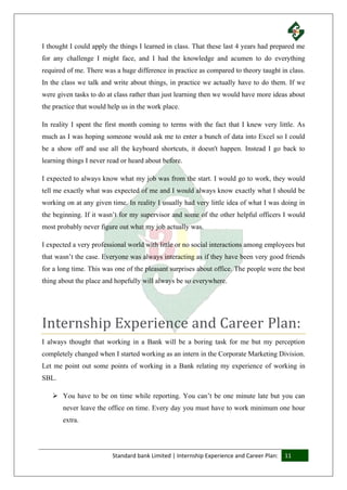 Standard bank Limited | Internship Experience and Career Plan: 11
I thought I could apply the things I learned in class. That these last 4 years had prepared me
for any challenge I might face, and I had the knowledge and acumen to do everything
required of me. There was a huge difference in practice as compared to theory taught in class.
In the class we talk and write about things, in practice we actually have to do them. If we
were given tasks to do at class rather than just learning then we would have more ideas about
the practice that would help us in the work place.
In reality I spent the first month coming to terms with the fact that I knew very little. As
much as I was hoping someone would ask me to enter a bunch of data into Excel so I could
be a show off and use all the keyboard shortcuts, it doesn't happen. Instead I go back to
learning things I never read or heard about before.
I expected to always know what my job was from the start. I would go to work, they would
tell me exactly what was expected of me and I would always know exactly what I should be
working on at any given time. In reality I usually had very little idea of what I was doing in
the beginning. If it wasn’t for my supervisor and some of the other helpful officers I would
most probably never figure out what my job actually was.
I expected a very professional world with little or no social interactions among employees but
that wasn’t the case. Everyone was always interacting as if they have been very good friends
for a long time. This was one of the pleasant surprises about office. The people were the best
thing about the place and hopefully will always be so everywhere.
Internship Experience and Career Plan:
I always thought that working in a Bank will be a boring task for me but my perception
completely changed when I started working as an intern in the Corporate Marketing Division.
Let me point out some points of working in a Bank relating my experience of working in
SBL.
 You have to be on time while reporting. You can’t be one minute late but you can
never leave the office on time. Every day you must have to work minimum one hour
extra.
 