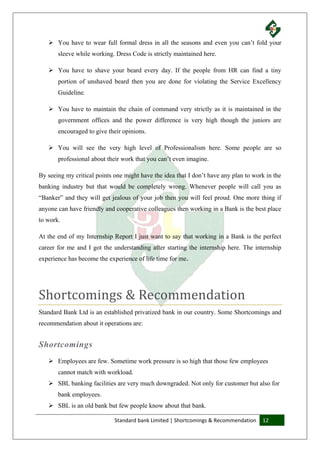 Standard bank Limited | Shortcomings & Recommendation 12
 You have to wear full formal dress in all the seasons and even you can’t fold your
sleeve while working. Dress Code is strictly maintained here.
 You have to shave your beard every day. If the people from HR can find a tiny
portion of unshaved beard then you are done for violating the Service Excellency
Guideline.
 You have to maintain the chain of command very strictly as it is maintained in the
government offices and the power difference is very high though the juniors are
encouraged to give their opinions.
 You will see the very high level of Professionalism here. Some people are so
professional about their work that you can’t even imagine.
By seeing my critical points one might have the idea that I don’t have any plan to work in the
banking industry but that would be completely wrong. Whenever people will call you as
“Banker” and they will get jealous of your job then you will feel proud. One more thing if
anyone can have friendly and cooperative colleagues then working in a Bank is the best place
to work.
At the end of my Internship Report I just want to say that working in a Bank is the perfect
career for me and I got the understanding after starting the internship here. The internship
experience has become the experience of life time for me.
Shortcomings & Recommendation
Standard Bank Ltd is an established privatized bank in our country. Some Shortcomings and
recommendation about it operations are:
Shortcomings
 Employees are few. Sometime work pressure is so high that those few employees
cannot match with workload.
 SBL banking facilities are very much downgraded. Not only for customer but also for
bank employees.
 SBL is an old bank but few people know about that bank.
 