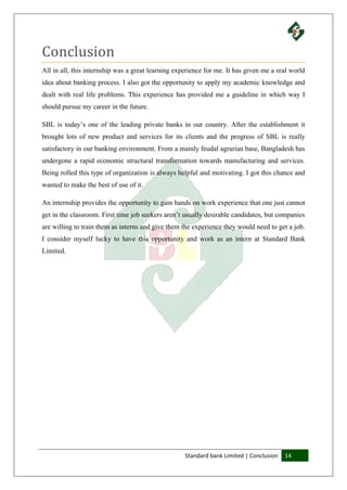 Standard bank Limited | Conclusion 14
Conclusion
All in all, this internship was a great learning experience for me. It has given me a real world
idea about banking process. I also got the opportunity to apply my academic knowledge and
dealt with real life problems. This experience has provided me a guideline in which way I
should pursue my career in the future.
SBL is today’s one of the leading private banks in our country. After the establishment it
brought lots of new product and services for its clients and the progress of SBL is really
satisfactory in our banking environment. From a mainly feudal agrarian base, Bangladesh has
undergone a rapid economic structural transformation towards manufacturing and services.
Being rolled this type of organization is always helpful and motivating. I got this chance and
wanted to make the best of use of it.
An internship provides the opportunity to gain hands on work experience that one just cannot
get in the classroom. First time job seekers aren’t usually desirable candidates, but companies
are willing to train them as interns and give them the experience they would need to get a job.
I consider myself lucky to have this opportunity and work as an intern at Standard Bank
Limited.
 