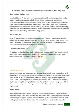 Standard bank Limited | Appendix 16
 I learned how to ready all those checks and entry into the check entry book.
Observation/Reflections:
After finishing my first week, I was become able to match my learning and knowledge
with my academic knowledge which I learnt during my course at North South
University. Front desk is the busiest part of our branch. Two my colleagues work really
hard. They are very much sincere at their work. I learnt very good listen from them. I
observe their work. They were very much busy but always ready to teach me. I also try
to follow their instruction very carefully. I hope those works which I learnt at first week
at Standard bank will help in the future at my job life.
Notable Incidents:
At my first week there is a notable incident happen. There are serial numbers in the
entire received letter. I did a mistake and give wrong serial number in the letters. Later
when I rechecked all the letters, I found that mistake and made it correct with fluids.
Beside this my first week passed quiet successfully.
Theoretical Application:
At my first week at Standard Bank, I did very easy task. So I didn’t find any theoretical
application in those works. But I observe my colleagues; they did many theoretical
applications which I leant in my bachelor at NSU.
Second Week
Second week of my internship program with standard bank is over. In this whole week I
worked with general banking department and also in the credit department. I have done
many important works in this week. In General banking department I did previous
week’s work – receiving check, check entry and also did some new work, like- writing
Pay Order, writing Fixed Deposit Voucher and helped our customer to open and fill up
the account opening form. At last part of the week I observed works of credit
department.
Work Done:
Standard Bank Banani branch is at road 11, busiest place at Banani. Everyday a huge
amount of people came there for banking transaction. There are lot of people came here
for opening fixed deposit account. When customers open a fixed deposit account, Bank
has to give a voucher, for that amount that the customers keep in that account. That
 