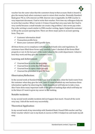 Standard bank Limited | Appendix 17
voucher has the same value that the customers keep in that account. Bank is bound to
give the money back when customers want to return that voucher. Normally Standard
Bank gives 9% to 12% interest on FDR. Interest rate is negotiable. So FDR voucher is
very important document. I had to write that voucher. First time my colleagues help me
to write that voucher. When I wrote 2-3 times I found that very easy task. But I had to
very careful because a small mistake can create a big problem. I also wrote pay order.
Pay order wirting is much similar to FDR voucher writing. Again I helped the customer
to fill up the account opening form. There are three major parts in account opening
form. They are-
 Customer information detail
 Transaction profile form
 Know your customer (KYC) profile form.
All those forms are in compliance with Bangladesh bank rules and regulations. So
customers have filled those forms very carefully. Later I checked all the forms filled
properly or not. In the last part of the week I observe the credit department. I observe
how they work and they give the customers loans.
Learning and Achievement:
 I learned how to write the pay order.
 I learned how to write the FDR Voucher.
 I learned how to open a bank account.
 I learned the procedure to give the loan.
Observation/Reflection:
In the second week at Standard Bank I saw how to take loan, what the bank wants from
the customer when they give the loan. Later if I want establish my own business those
information I gather by observing the credit department will help me to take a loan.
Also I have done many important staffs in the general banking dept which will help me
in the future if I want to grow my career in the banking.
Notable incidents:
In my second week notable incidents did not happen that much. I found all the work
very easy. I did all the work very successfully.
Theoretical Application:
In my second week of my internship with Standard Bank I found FDR voucher and Pay
Order voucher which I saw in my book at courses in NSU. It helped me and made my job
easy.
 