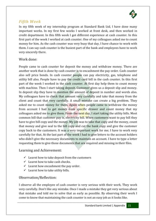Standard bank Limited | Appendix 21
Fifth Week
In my fifth week of my internship program at Standard Bank Ltd, I have done many
important works. In my first few weeks I worked at front desk, and then worked in
credit department. In this fifth week I got different experience at cash counter. In this
first part of the week I worked at cash counter. One of my colleagues asked me to count
money for him. As the cash counter was very busy that day, I have chance to work with
them. I can say cash counter is the busiest part of the bank and employees have to work
very sincerely there.
Work done:
People came to cash counter for deposit the money and withdraw money. There are
another work that is done by cash counter is to encashment the pay order. Cash counter
also sell price bonds. In cash counter people can pay electricity, gas, telephone and
utility bill also. People have to pay the credit card bill in the cash counter. In this first
part of the week I worked in the cash counter. At first day help them to count money
with machine. Then I start taking deposit. Customer gives us a deposit slip and money.
In deposit slip they have to mention the amount of deposit in number and words also.
My colleagues have to check that amount very carefully and take that money from the
client and count that very carefully. A small mistake can create a big problem. They
asked me to count money for them. Again when people came to withdraw the money
from account I had to get money from specific drawer and count money that my
colleagues asked me to give them. From the next day, I start taking the utility bills. Most
common bill that customer pay is, electricity bill. When customers want to pay bill they
have to give bill copy and the money. My job was to take that copy and the money, count
that money and give seal to the bill copy and cut the bank copy and give the customer
copy back to the customers. It was a very important work for me; I have to work very
carefully for that. At the last part of the week I had to give letters to the account holders
who didn’t give the necessary documents to maintain an account. I have to type a letter
requesting them to give those documents that are required and missing in their files.
Learning and Achievement:
 Learnt how to take deposit from the customers
 Learnt how to take cash checks.
 Learnt how encashment the pay order.
 Learnt how to take utility bills.
Observation/Reflection:
I observe all the employee of cash counter is very serious with their work. They work
very carefully. Don’t like any mistake. Once I made a mistake they get very serious about
that mistake and told me to solve that as early as possible. By observing their work I
come to know that maintaining the cash counter is not an easy job as it looks like.
 